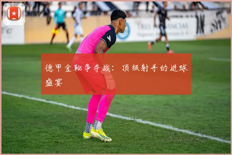 德甲金靴争夺战：顶级射手的进球盛宴